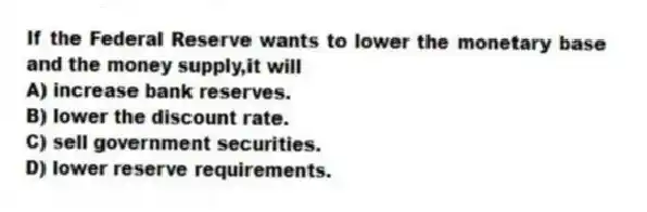 If the Federal Reserve wants to lower the monetary base and the money supply,it will
A) increase bank reserves.
B) lower the discount rate.
C) sell government securities.
D) lower reserve requirements.