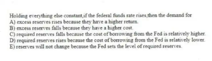 Holding everything else constant,if the federal funds rate rises,then the demand for
A) excess reserves rises because they have a higher return.
B) excess reserves falls because they have a higher cost.
C) required reserves falls because the cost of borrowing from the Fed is relatively higher.
D) required reserves rises because the cost of borrowing from the Fed is relatively lower.
E) reserves will not change because the Fed sets the level of required reserves.