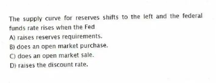 The supply curve for reserves shifts to the left and the federal funds rate rises when the Fed
A) raises reserves requirements.
B) does an open market purchase.
C) does an open market sale.
D) raises the discount rate.