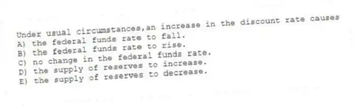 Under usual circumstances,an increase in the discount rate causes
A) the federal funds rate to fall.
B) the federal funds rate to rise.
C) no change in the federal funds rate.
D) the supply of reserves to increase.
E) the supply of reserves to decrease.