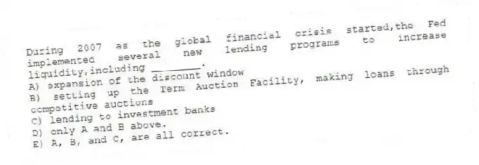 During 2007 as the global financial crisis started,the Fed implemented several new lending programs to increase liquidity,including ________.
A) expansion of the discount window
B) setting up the Term Auction Facility, making loans through competitive auctions
C) lending to investment banks
D) only A and B above.
E) A, B, and C, are all correct.