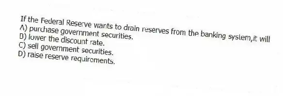 If the Federal Reserve wants to drain reserves from the banking system,it will
A) purchase government securities.
B) lower the discount rate.
C) sell government securities.
D) raise reserve requirements.