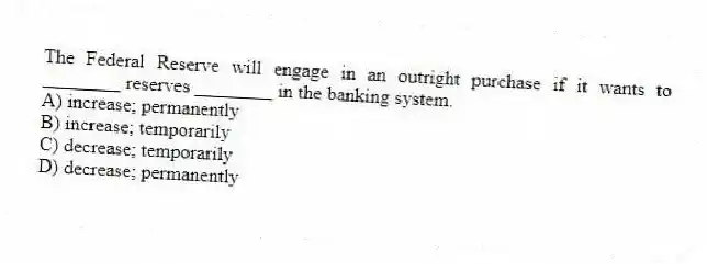 The Federal Reserve will engage in an outright purchase if it wants to ________ reserves ________ in the banking system.
A) increase; permanently
B) increase; temporarily
C) decrease; temporarily
D) decrease; permanently