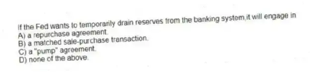 If the Fed wants to temporarily drain reserves from the banking system,it will engage in
A) a repurchase agreement.
B) a matched sale-purchase transaction.
C) a "pump" agreement.
D) none of the above.