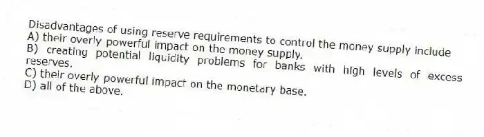 Disadvantages of using reserve requirements to control the money supply include
A) their overly-powerful impact on the money supply.
B) creating potential liquidity problems for banks with high levels of excess reserves.
C) their overly-powerful impact on the monetary base.
D) all of the above.