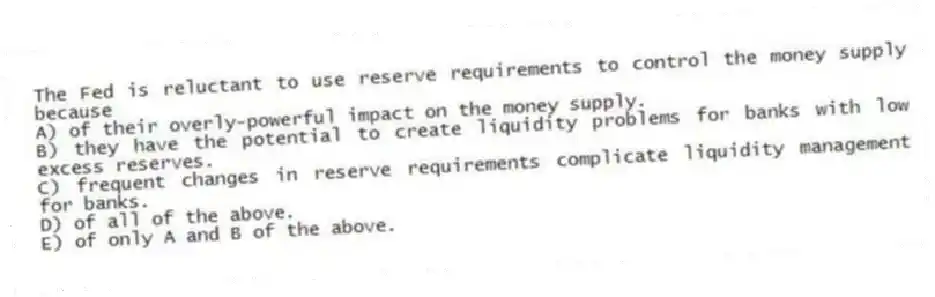 The Fed is reluctant to use reserve requirements to control the money supply because
A) of their overly-powerful impact on the money supply.
B) they have the potential to create liquidity problems for banks with low excess reserves.
C) frequent changes in reserve requirements complicate liquidity management for banks.
D) of all of the above.
E) of only A and B of the above.