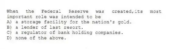 When the Federal Reserve was created,its most important role was intended to be
A) a storage facility for the nation's gold.
B) a lender of last resort.
C) a regulator of bank holding companies.
D) none of the above.