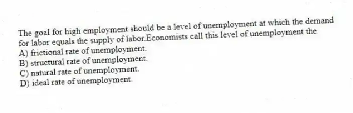 The goal for high employment should be a level of unemployment at which the demand for labor equals the supply of labor.Economists call this level of unemployment the
A) frictional rate of unemployment.
B) structural rate of unemployment.
C) natural rate of unemployment.
D) ideal rate of unemployment.