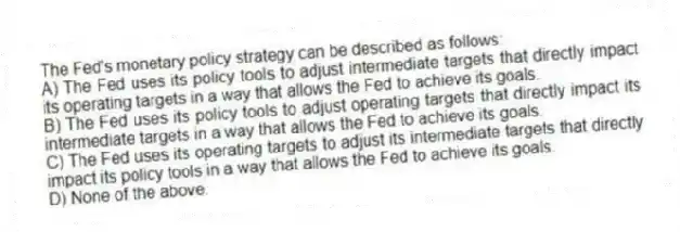The Fed's monetary policy strategy can be described as follows:
A) The Fed uses its policy tools to adjust intermediate targets that directly impact its operating targets in a way that allows the Fed to achieve its goals.
B) The Fed uses its policy tools to adjust operating targets that directly impact its intermediate targets in a way that allows the Fed to achieve its goals.
C) The Fed uses its operating targets to adjust its intermediate targets that directly impact its policy tools in a way that allows the Fed to achieve its goals.
D) None of the above.