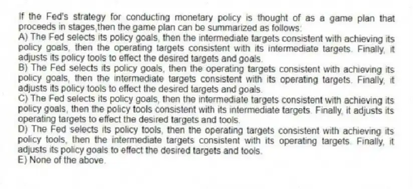 If the Fed's strategy for conducting monetary policy is thought of as a game plan that proceeds in stages,then the game plan can be summarized as follows:
A) The Fed selects its policy goals, then the intermediate targets consistent with achieving its policy goals, then the operating targets consistent with its intermediate targets. Finally, it adjusts its policy tools to effect the desired targets and goals.
B) The Fed selects its policy goals, then the operating targets consistent with achieving its policy goals, then the intermediate targets consistent with its operating targets. Finally, it adjusts its policy tools to effect the desired targets and goals.
C) The Fed selects its policy goals, then the intermediate targets consistent with achieving its policy goals, then the policy tools consistent with its intermediate targets. Finally, it adjusts its operating targets to effect the desired targets and tools.
D) The Fed selects its policy tools, then the operating targets consistent with achieving its policy tools, then the intermediate targets consistent with its operating targets. Finally, it adjusts its policy goals to effect the desired targets and tools.
E) None of the above.