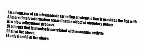 An advantage of an intermediate targeting strategy is that it provides the Fed with
A) more timely information regarding the effect of monetary policy.
B) a slow adjustment process.
C) a target that is precisely correlated with economic activity.
D) all of the above.
E) only A and B of the above.