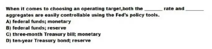 When it comes to choosing an operating target,both the ________ rate and ________ aggregates are easily controllable using the Fed's policy tools.
A) federal funds; monetary
B) federal funds; reserve
C) three-month Treasury bill; monetary
D) ten-year Treasury bond; reserve