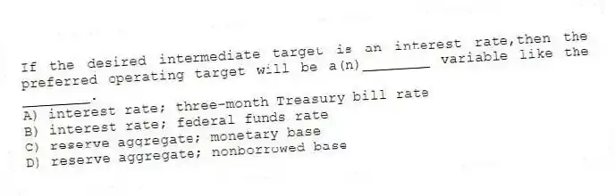 If the desired intermediate target is an interest rate,then the preferred operating target will be a(n)________ variable like the ________.
A) interest rate; three-month Treasury bill rate
B) interest rate; federal funds rate
C) reserve aggregate; monetary base
D) reserve aggregate; nonborrowed base