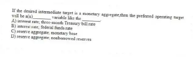 If the desired intermediate target is a monetary aggregate,then the preferred operating target will be a(n)________ variable like the ________.
A) interest rate; three-month Treasury bill rate
B) interest rate; federal funds rate
C) reserve aggregate; monetary base
D) reserve aggregate; nonborrowed reserves