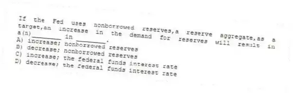 If the Fed uses nonborrowed reserves,a reserve aggregate,as a target,an increase in the demand for reserves will result in a(n)________ in ________.
A) increase; nonborrowed reserves
B) decrease; nonborrowed reserves
C) increase; the federal funds interest rate
D) decrease; the federal funds interest rate