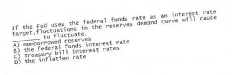 If the Fed uses the federal funds rate as an interest rate target,fluctuations in the reserves demand curve will cause ________ to fluctuate.
A) nonborrowed reserves
B) the federal funds interest rate
C) Treasury bill interest rates
D) the inflation rate