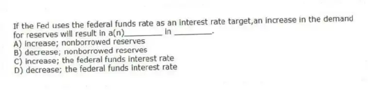 If the Fed uses the federal funds rate as an interest rate target,an increase in the demand for reserves will result in a(n)________ in ________.
A) increase; nonborrowed reserves
B) decrease; nonborrowed reserves
C) increase; the federal funds interest rate
D) decrease; the federal funds interest rate