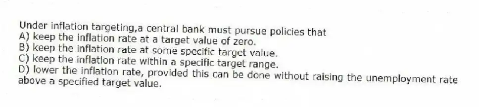 Under inflation targeting,a central bank must pursue policies that
A) keep the inflation rate at a target value of zero.
B) keep the inflation rate at some specific target value.
C) keep the inflation rate within a specific target range.
D) lower the inflation rate, provided this can be done without raising the unemployment rate above a specified target value.
