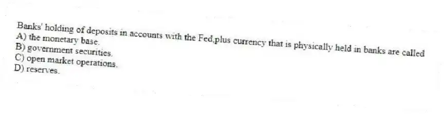 Banks' holding of deposits in accounts with the Fed,plus currency that is physically held in banks are called
A) the monetary base.
B) government securities.
C) open market operations.
D) reserves.