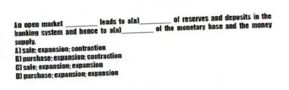 An open market ________ leads to a(n)________ of reserves and deposits in the banking system and hence to a(n)________ of the monetary base and the money supply.
A) sale; expansion; contraction
B) purchase; expansion; contraction
C) sale; expansion; expansion
D) purchase; expansion; expansion