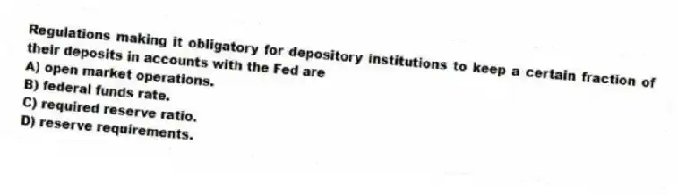 Regulations making it obligatory for depository institutions to keep a certain fraction of their deposits in accounts with the Fed are
A) open market operations.
B) federal funds rate.
C) required reserve ratio.
D) reserve requirements.