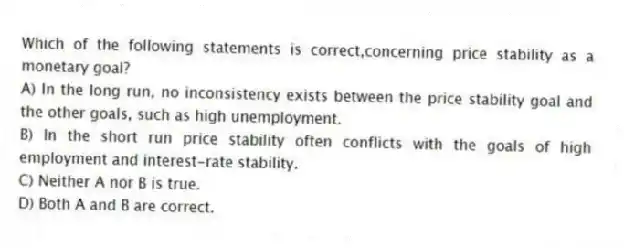 Which of the following statements is correct,concerning price stability as a monetary goal?
A) In the long run, no inconsistency exists between the price stability goal and the other goals, such as high unemployment.
B) In the short run price stability often conflicts with the goals of high employment and interest-rate stability.
C) Neither A nor B is true.
D) Both A and B are correct.