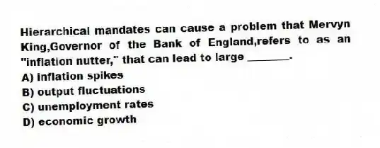 Hierarchical mandates can cause a problem that Mervyn King,Governor of the Bank of England,refers to as an "inflation nutter," that can lead to large ________.
A) inflation spikes
B) output fluctuations
C) unemployment rates
D) economic growth