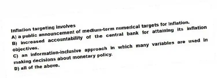 Inflation targeting involves
A) a public announcement of medium-term numerical targets for inflation.
B) increased accountability of the central bank for attaining its inflation objectives.
C) an information-inclusive approach in which many variables are used in making decisions about monetary policy.
D) all of the above.