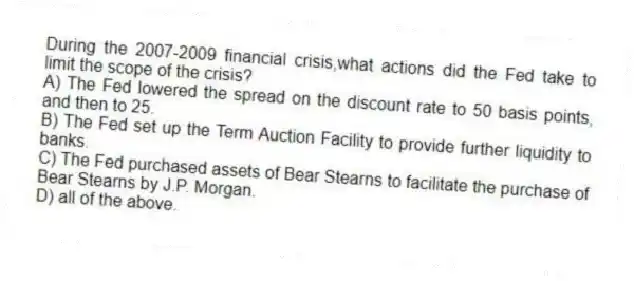 During the 2007-2009 financial crisis,what actions did the Fed take to limit the scope of the crisis?
A) The Fed lowered the spread on the discount rate to 50 basis points, and then to 25.
B) The Fed set up the Term Auction Facility to provide further liquidity to banks.
C) The Fed purchased assets of Bear Stearns to facilitate the purchase of Bear Stearns by J.P. Morgan.
D) all of the above.