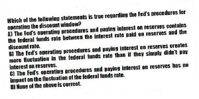 Which of the following statements is true regarding the Fed's procedures for operating the discount window?
A) The Fed's operating procedures and paying interest on reserves contains the federal funds rate between the interest rate paid on reserves and the discount rate.
B) The Fed's operating procedures and paying interest on reserves creates more fluctuation in the federal funds rate than if they simply didn't pay interest on reserves.
C) The Fed's operating procedures and paying interest on reserves has no impact on the fluctuation of the federal funds rate.
D) None of the above is correct.
