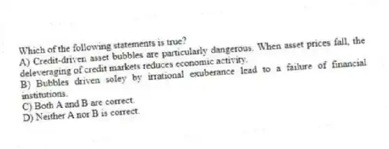 Which of the following statements is true?
A) Credit-driven asset bubbles are particularly dangerous. When asset prices fall, the deleveraging of credit markets reduces economic activity.
B) Bubbles driven soley by irrational exuberance lead to a failure of financial institutions.
C) Both A and B are correct.
D) Neither A nor B is correct.