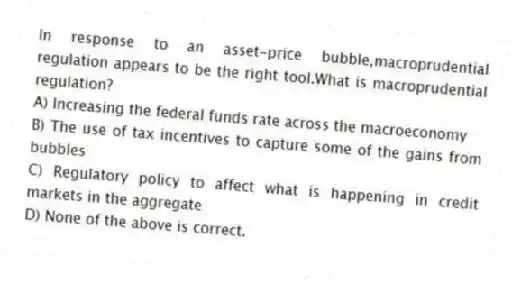 In response to an asset-price bubble,macroprudential regulation appears to be the right tool.What is macroprudential regulation?
A) Increasing the federal funds rate across the macroeconomy
B) The use of tax incentives to capture some of the gains from bubbles
C) Regulatory policy to affect what is happening in credit markets in the aggregate
D) None of the above is correct.