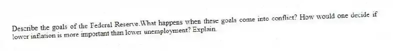 Describe the goals of the Federal Reserve.What happens when these goals come into conflict? How would one decide if lower inflation is more important than lower unemployment? Explain.