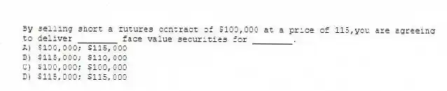 By selling short a futures contract of $100,000 at a price of 115,you are agreeing to deliver ________ face value securities for ________.
A) $100,000; $115,000
B) $115,000; $110,000
C) $100,000; $100,000
D) $115,000; $115,000