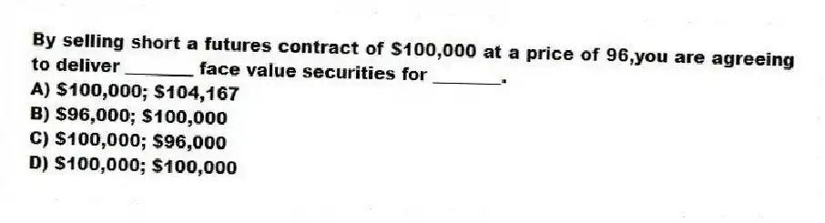 By selling short a futures contract of $100,000 at a price of 96,you are agreeing to deliver ________ face value securities for ________.
A) $100,000; $104,167
B) $96,000; $100,000
C) $100,000; $96,000
D) $100,000; $100,000