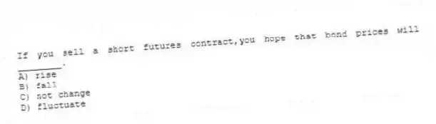 If you sell a short futures contract,you hope that bond prices will ________.
A) rise
B) fall
C) not change
D) fluctuate