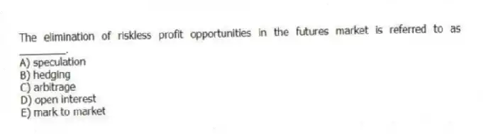 The elimination of riskless profit opportunities in the futures market is referred to as ________.
A) speculation
B) hedging
C) arbitrage
D) open interest
E) mark to market