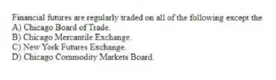 Financial futures are regularly traded on all of the following except the
A) Chicago Board of Trade.
B) Chicago Mercantile Exchange.
C) New York Futures Exchange.
D) Chicago Commodity Markets Board.