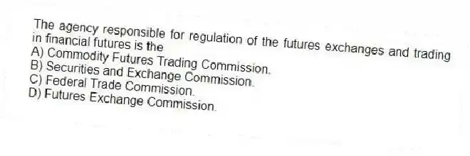 The agency responsible for regulation of the futures exchanges and trading in financial futures is the
A) Commodity Futures Trading Commission.
B) Securities and Exchange Commission.
C) Federal Trade Commission.
D) Futures Exchange Commission.