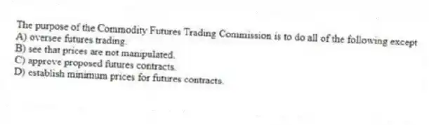 The purpose of the Commodity Futures Trading Commission is to do all of the following except
A) oversee futures trading.
B) see that prices are not manipulated.
C) approve proposed futures contracts.
D) establish minimum prices for futures contracts.