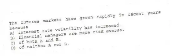 The futures markets have grown rapidly in recent years because
A) interest rate volatility has increased.
B) financial managers are more risk averse.
C) of both A and B.
D) of neither A nor B.