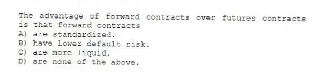The advantage of forward contracts over futures contracts is that forward contracts
A) are standardized.
B) have lower default risk.
C) are more liquid.
D) are none of the above.