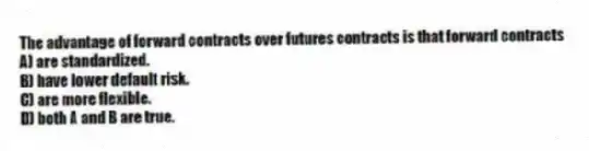 The advantage of forward contracts over futures contracts is that forward contracts
A) are standardized.
B) have lower default risk.
C) are more flexible.
D) both A and B are true.