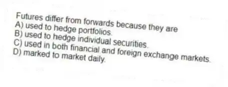 Futures differ from forwards because they are
A) used to hedge portfolios.
B) used to hedge individual securities.
C) used in both financial and foreign exchange markets.
D) marked to market daily.