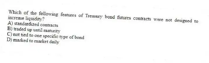Which of the following features of Treasury bond futures contracts were not designed to increase liquidity?
A) standardized contracts
B) traded up until maturity
C) not tied to one specific type of bond
D) marked to market daily