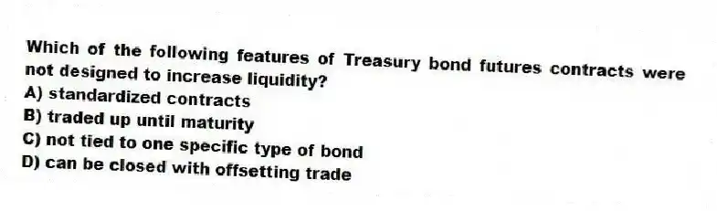 Which of the following features of Treasury bond futures contracts were not designed to increase liquidity?
A) standardized contracts
B) traded up until maturity
C) not tied to one specific type of bond
D) can be closed with offsetting trade