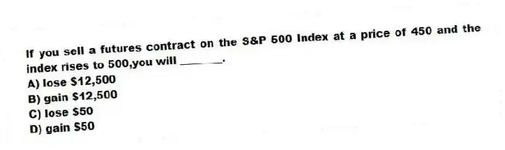 If you sell a futures contract on the S&P 500 Index at a price of 450 and the index rises to 500,you will ________.
A) lose $12,500
B) gain $12,500
C) lose $50
D) gain $50