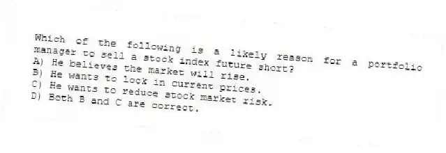 Which of the following is a likely reason for a portfolio manager to sell a stock index future short?
A) He believes the market will rise.
B) He wants to lock in current prices.
C) He wants to reduce stock market risk.
D) Both B and C are correct.