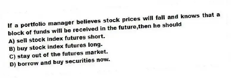 If a portfolio manager believes stock prices will fall and knows that a block of funds will be received in the future,then he should
A) sell stock index futures short.
B) buy stock index futures long.
C) stay out of the futures market.
D) borrow and buy securities now.