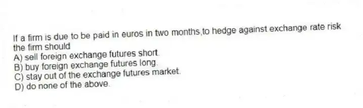 If a firm is due to be paid in euros in two months,to hedge against exchange rate risk the firm should
A) sell foreign exchange futures short.
B) buy foreign exchange futures long.
C) stay out of the exchange futures market.
D) do none of the above.